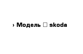  › Модель ­ skoda